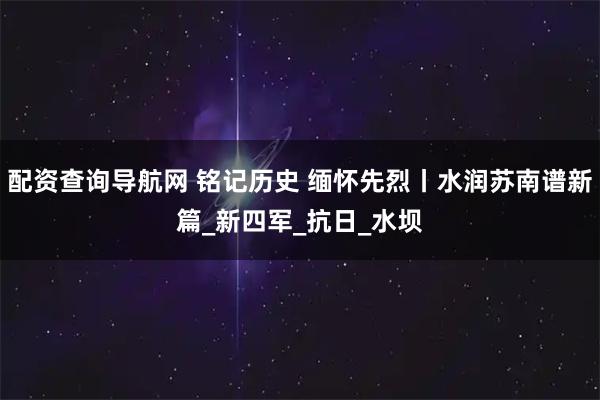 配资查询导航网 铭记历史 缅怀先烈丨水润苏南谱新篇_新四军_抗日_水坝