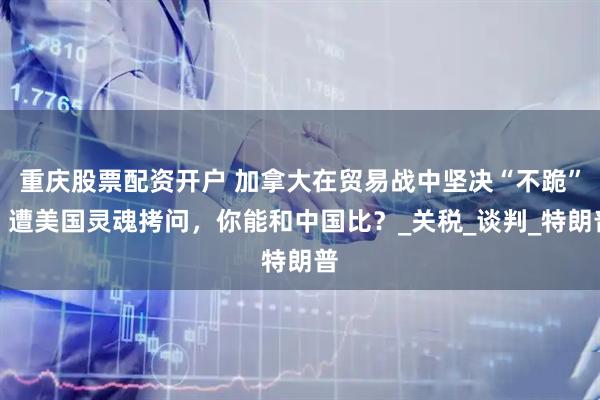 重庆股票配资开户 加拿大在贸易战中坚决“不跪”，遭美国灵魂拷问，你能和中国比？_关税_谈判_特朗普