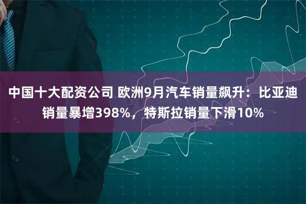 中国十大配资公司 欧洲9月汽车销量飙升：比亚迪销量暴增398%，特斯拉销量下滑10%