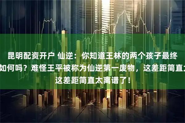 昆明配资开户 仙逆:你知道王林的两个孩子最终结局分别如何吗?难怪王平被称为仙逆第一废物,这差距简直太离谱了!