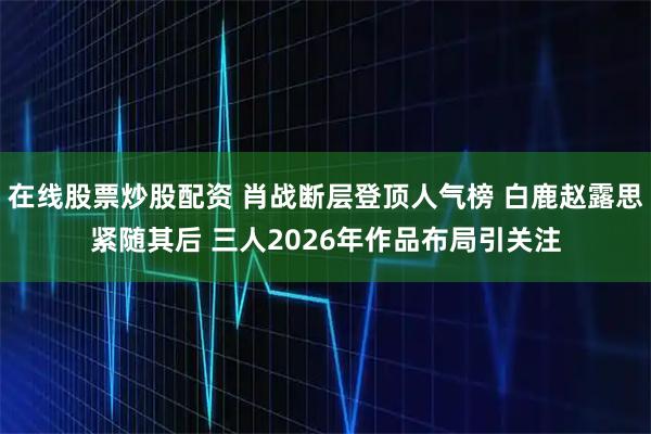 在线股票炒股配资 肖战断层登顶人气榜 白鹿赵露思紧随其后 三人2026年作品布局引关注