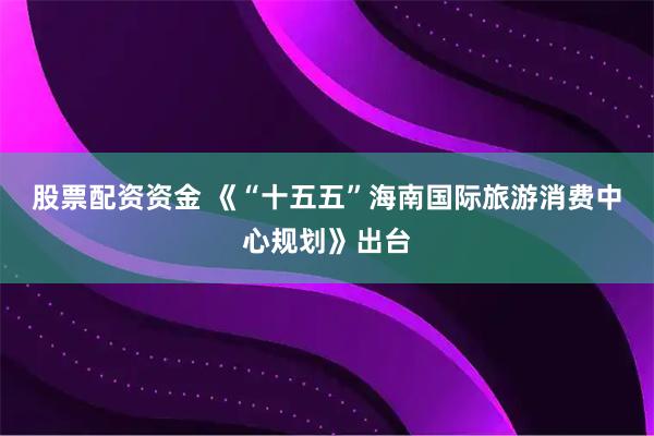 股票配资资金 《“十五五”海南国际旅游消费中心规划》出台