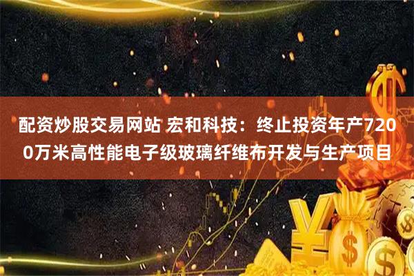配资炒股交易网站 宏和科技：终止投资年产7200万米高性能电子级玻璃纤维布开发与生产项目