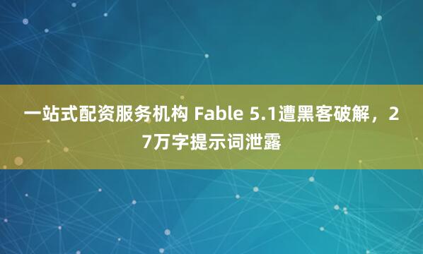 一站式配资服务机构 Fable 5.1遭黑客破解，27万字提示词泄露